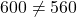 600 \ne 560